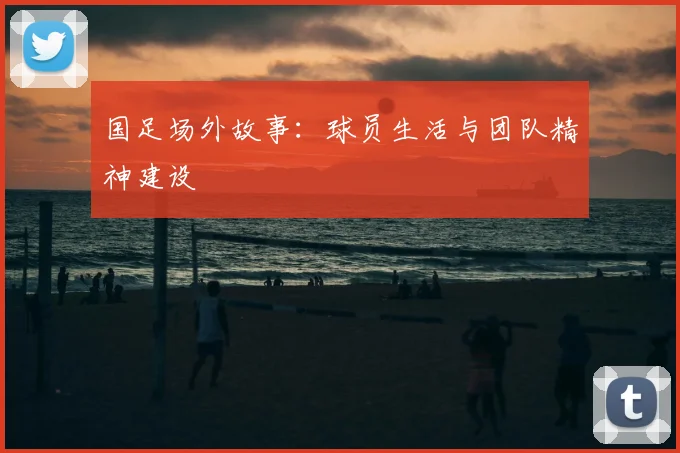 国足场外故事：球员生活与团队精神建设