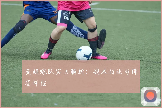 英超球队实力解析：战术打法与阵容评估