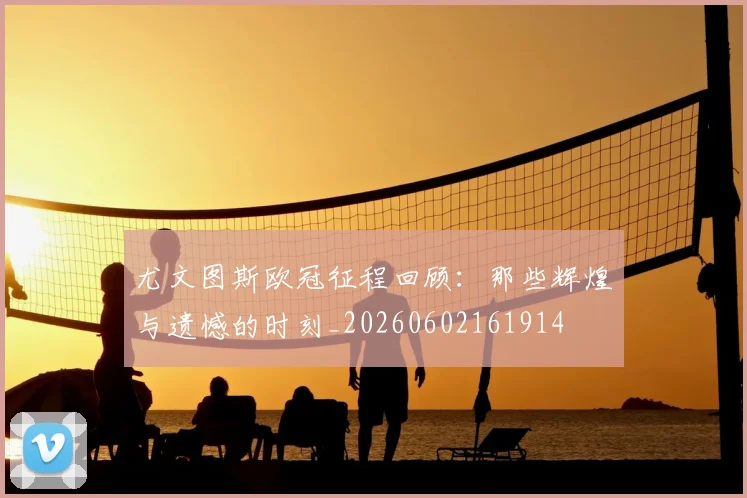 尤文图斯欧冠征程回顾：那些辉煌与遗憾的时刻_20260602161914