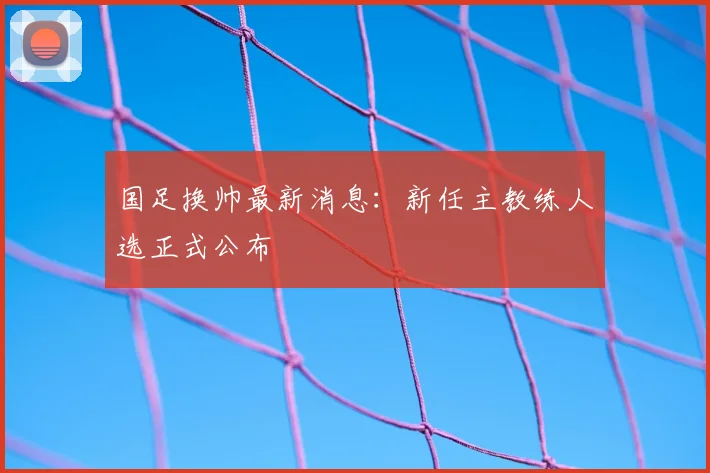 国足换帅最新消息：新任主教练人选正式公布