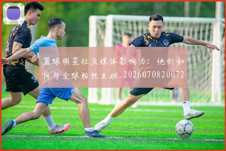 篮球明星社交媒体影响力：他们如何与全球粉丝互动_20260708200729