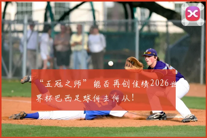 “五冠之师”能否再创佳绩2026世界杯巴西足球何去何从！