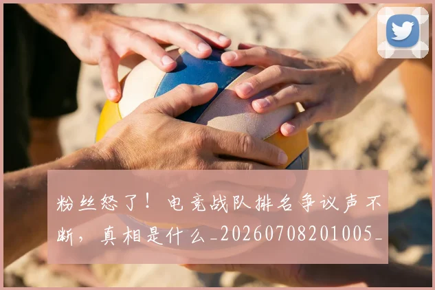 粉丝怒了!电竞战队排名争议声不断,真相是什么_20260708201005_20260803142133
