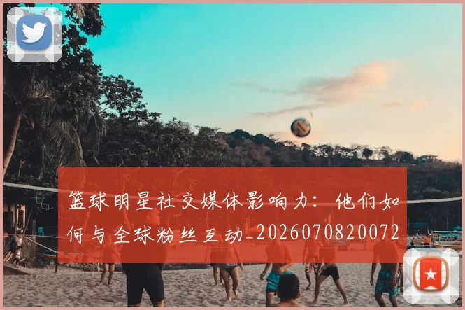 篮球明星社交媒体影响力：他们如何与全球粉丝互动_20260708200729