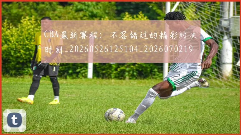 CBA最新赛程：不容错过的精彩对决时刻_20260526125104_20260702194405