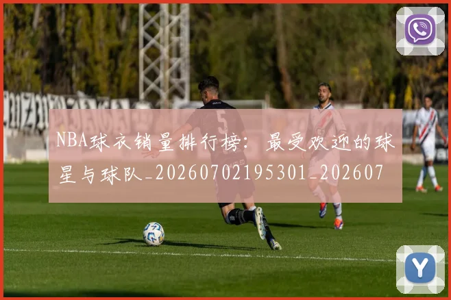 NBA球衣销量排行榜:最受欢迎的球星与球队_20260702195301_20260714214020