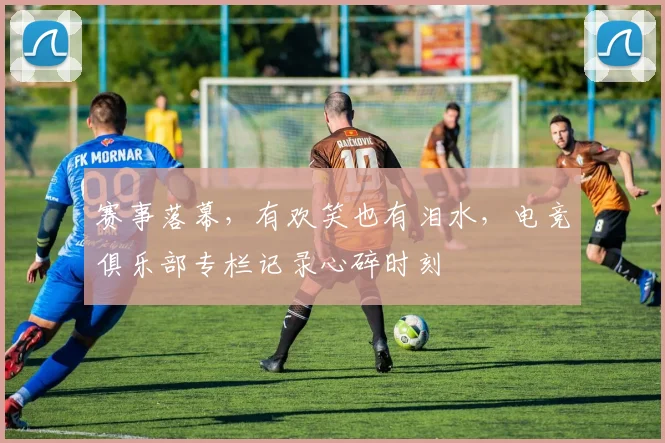赛事落幕，有欢笑也有泪水，电竞俱乐部专栏记录心碎时刻