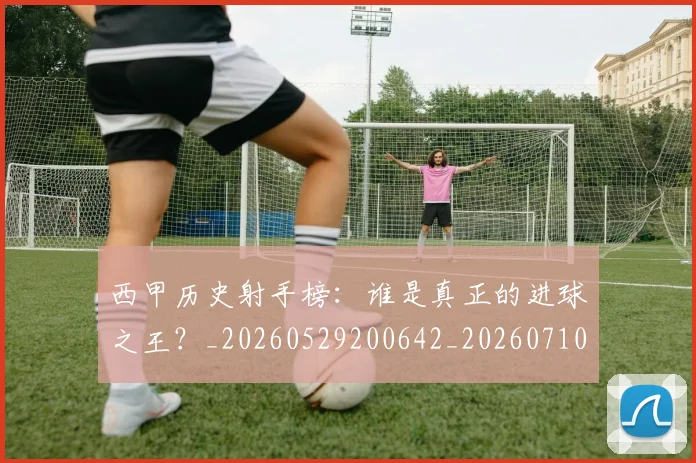 西甲历史射手榜：谁是真正的进球之王？_20260529200642_20260710012151