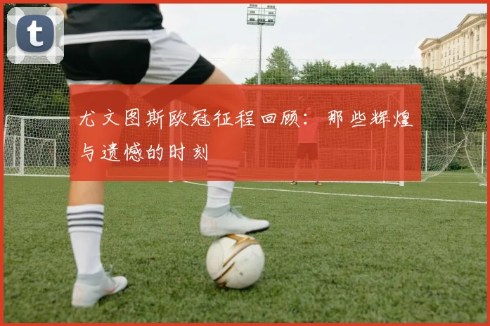 尤文图斯欧冠征程回顾:那些辉煌与遗憾的时刻