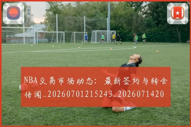 NBA交易市场动态：最新签约与转会传闻_20260701215243_20260714204915