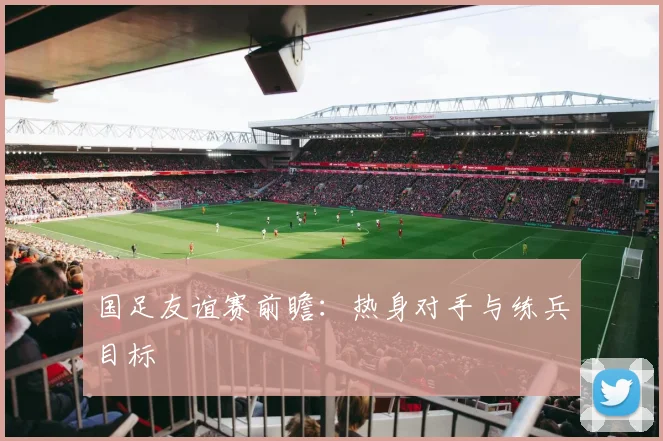 国足友谊赛前瞻:热身对手与练兵目标