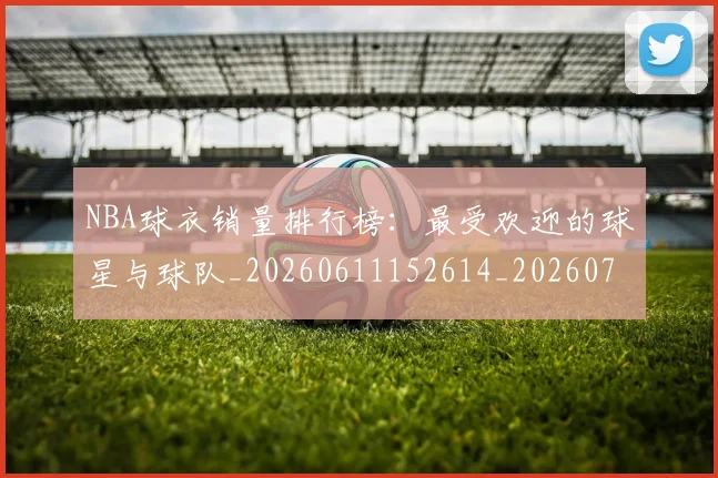 NBA球衣销量排行榜：最受欢迎的球星与球队_20260611152614_20260714214017