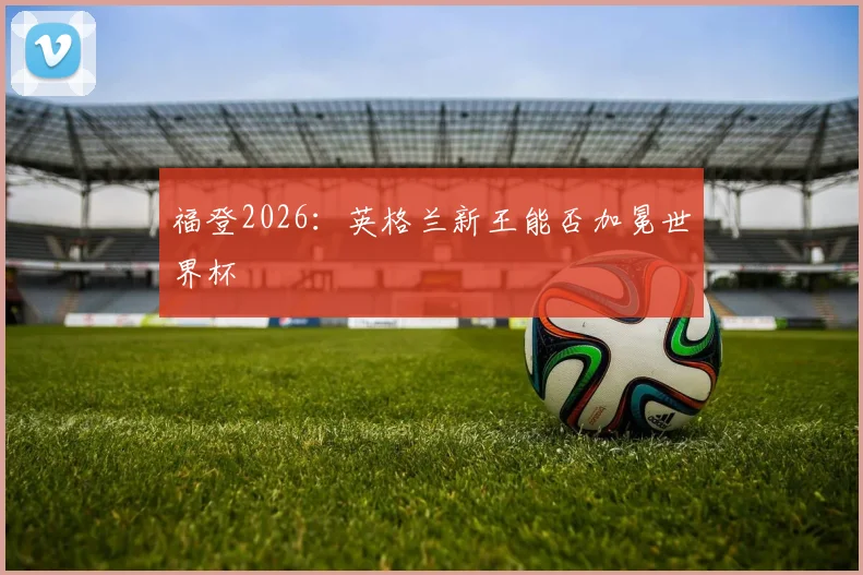 福登2026：英格兰新王能否加冕世界杯