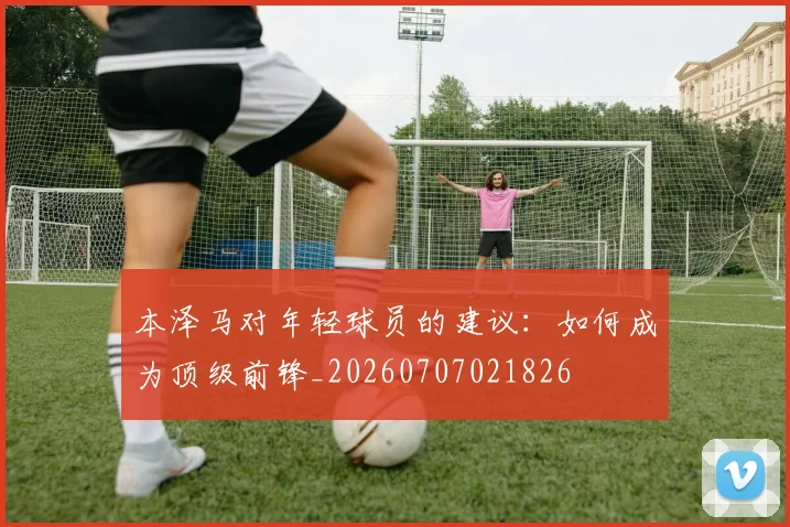 本泽马对年轻球员的建议：如何成为顶级前锋_20260707021826