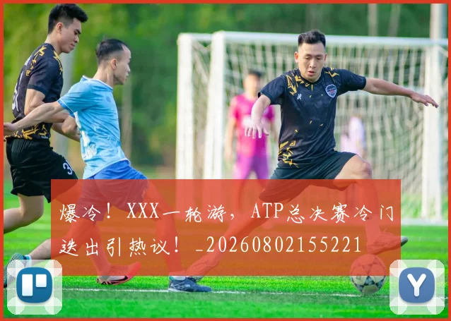 爆冷!XXX一轮游,ATP总决赛冷门迭出引热议!_20260802155221