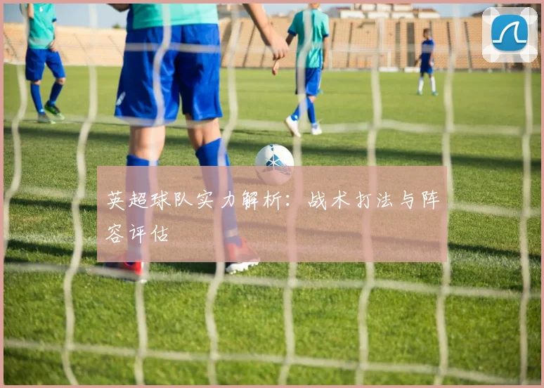 英超球队实力解析:战术打法与阵容评估