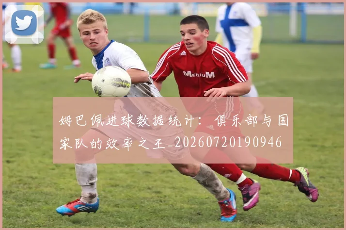 姆巴佩进球数据统计：俱乐部与国家队的效率之王_20260720190946