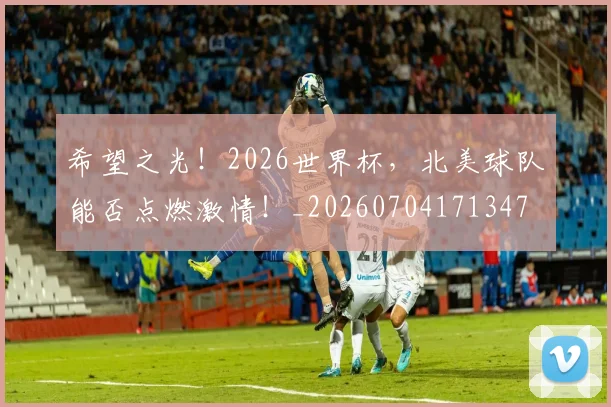 希望之光！2026世界杯，北美球队能否点燃激情！_20260704171347