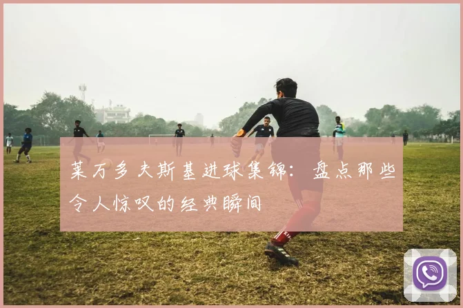 莱万多夫斯基进球集锦：盘点那些令人惊叹的经典瞬间