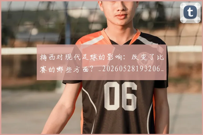 梅西对现代足球的影响：改变了比赛的哪些方面？_20260528193206_20260707023257_20260731181248